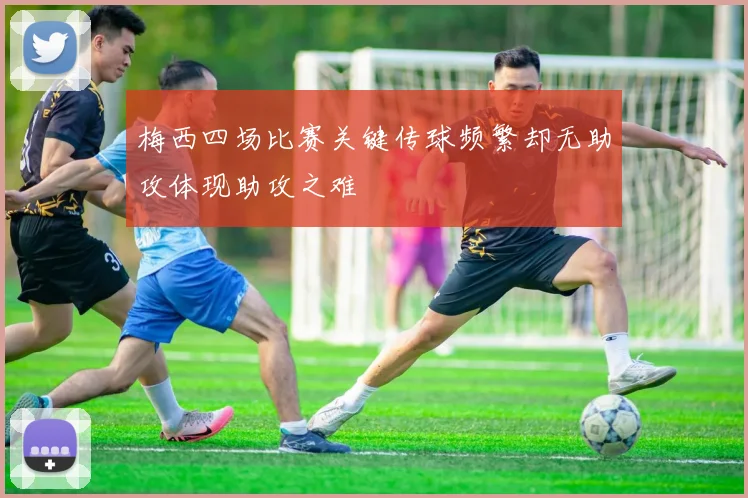梅西四场比赛关键传球频繁却无助攻体现助攻之难
