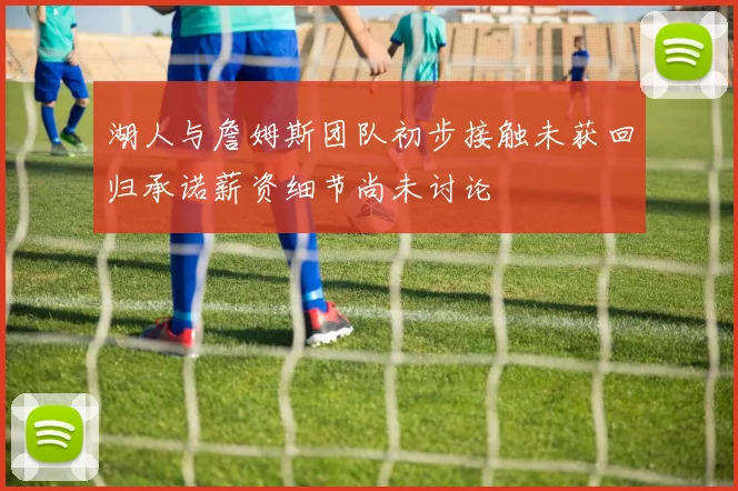 湖人与詹姆斯团队初步接触未获回归承诺薪资细节尚未讨论