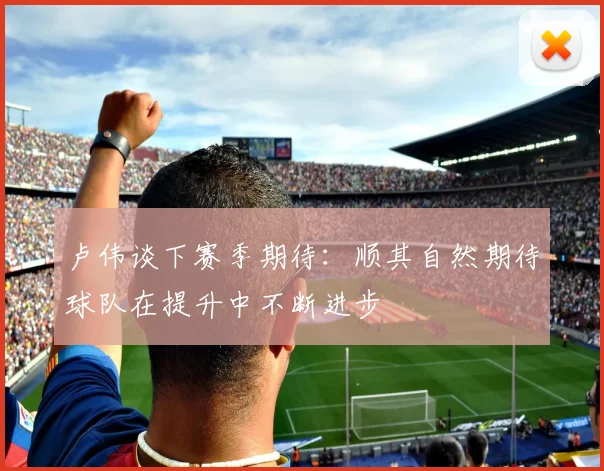 卢伟谈下赛季期待：顺其自然期待球队在提升中不断进步