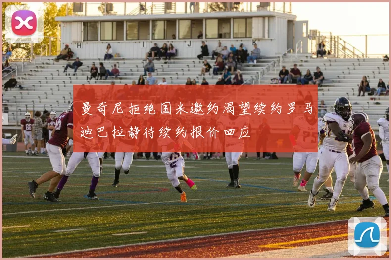曼奇尼拒绝国米邀约渴望续约罗马迪巴拉静待续约报价回应