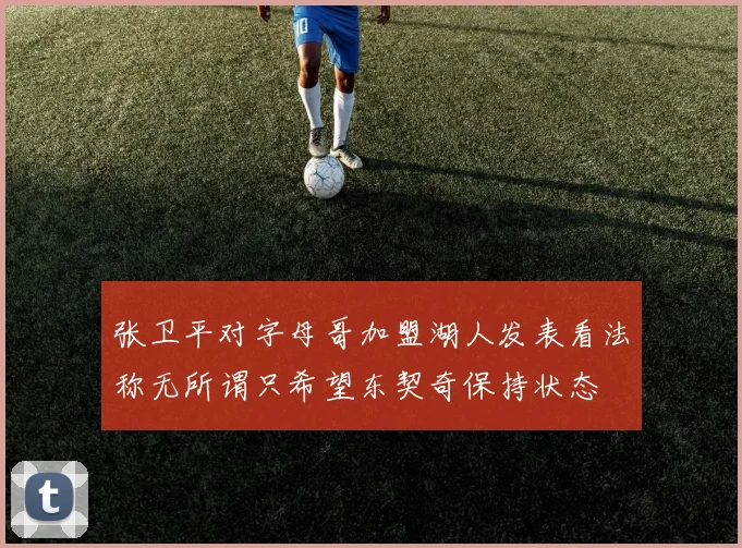 张卫平对字母哥加盟湖人发表看法称无所谓只希望东契奇保持状态