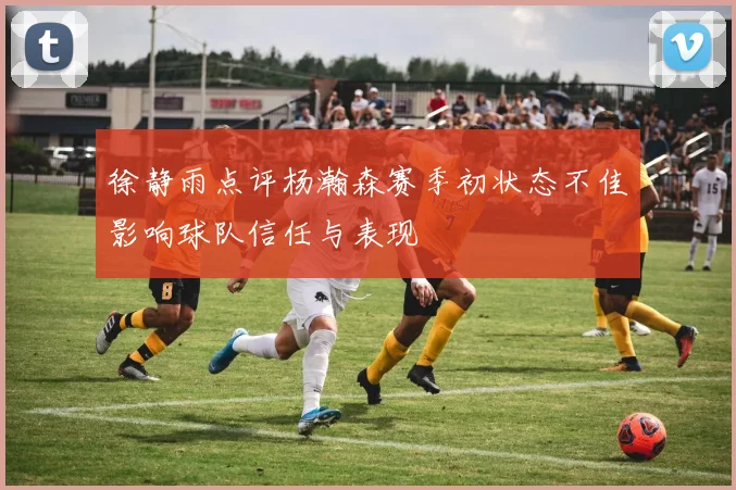 徐静雨点评杨瀚森赛季初状态不佳影响球队信任与表现