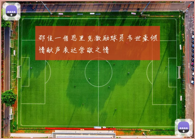 邵佳一借恩里克激励球员韦世豪倾情献声表达崇敬之情