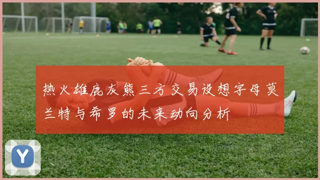 热火雄鹿灰熊三方交易设想字母莫兰特与希罗的未来动向分析