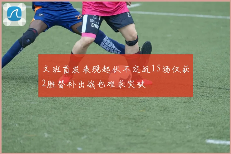 文班首发表现起伏不定近15场仅获2胜替补出战也难求突破