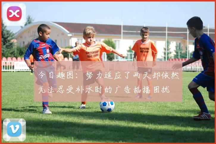 今日趣图：努力适应了两天却依然无法忍受补水时的广告插播困扰