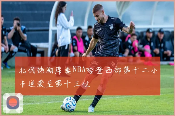 北伐热潮席卷NBA哈登西部第十二小卡逆袭至第十三位