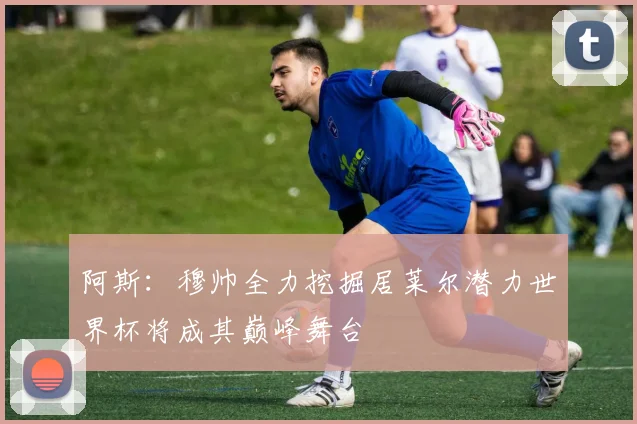 阿斯：穆帅全力挖掘居莱尔潜力世界杯将成其巅峰舞台