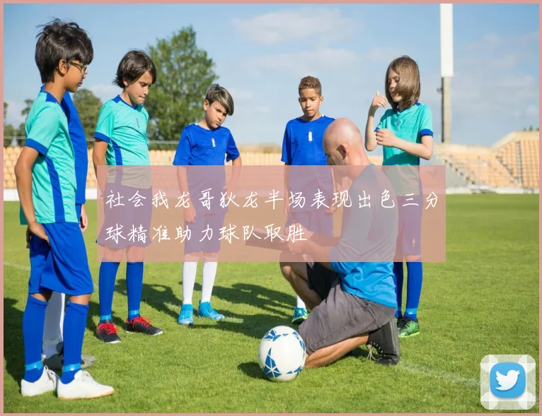 社会我龙哥狄龙半场表现出色三分球精准助力球队取胜