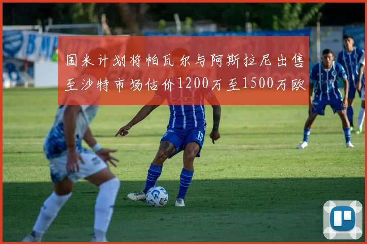国米计划将帕瓦尔与阿斯拉尼出售至沙特市场估价1200万至1500万欧元