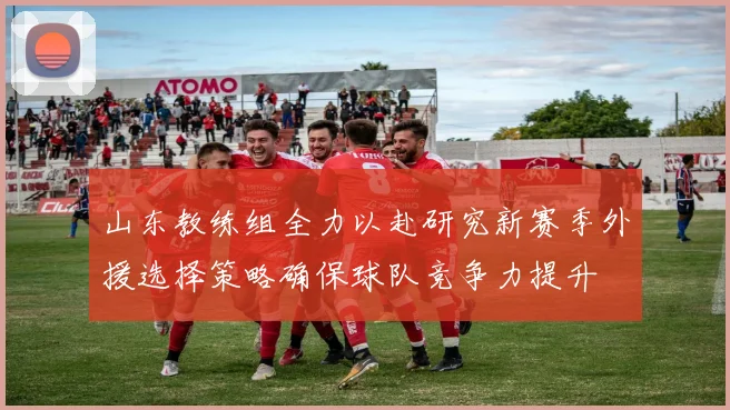 山东教练组全力以赴研究新赛季外援选择策略确保球队竞争力提升