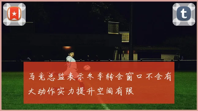 马竞总监表示冬季转会窗口不会有大动作实力提升空间有限
