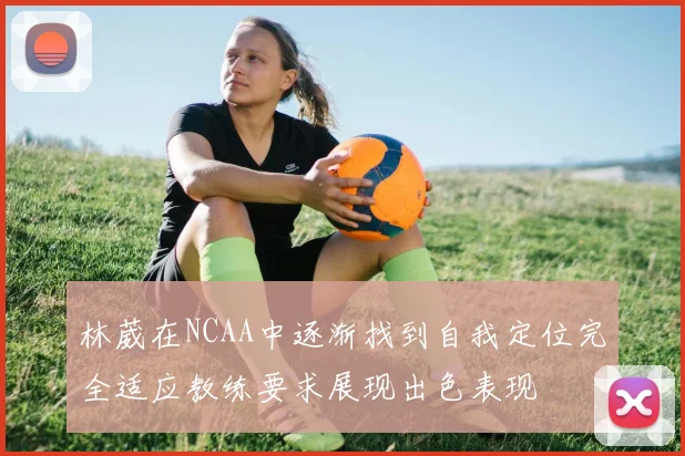 林葳在NCAA中逐渐找到自我定位完全适应教练要求展现出色表现