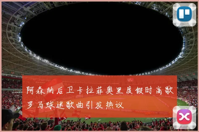 阿森纳后卫卡拉菲奥里度假时高歌罗马球迷歌曲引发热议