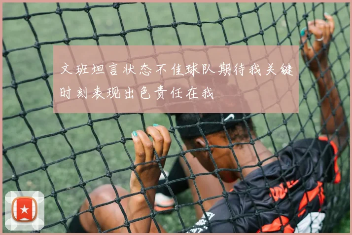 文班坦言状态不佳球队期待我关键时刻表现出色责任在我