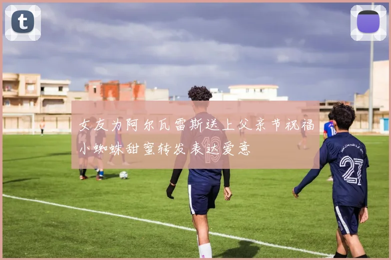 女友为阿尔瓦雷斯送上父亲节祝福小蜘蛛甜蜜转发表达爱意