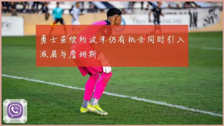 勇士虽续约波津仍有机会同时引入浓眉与詹姆斯